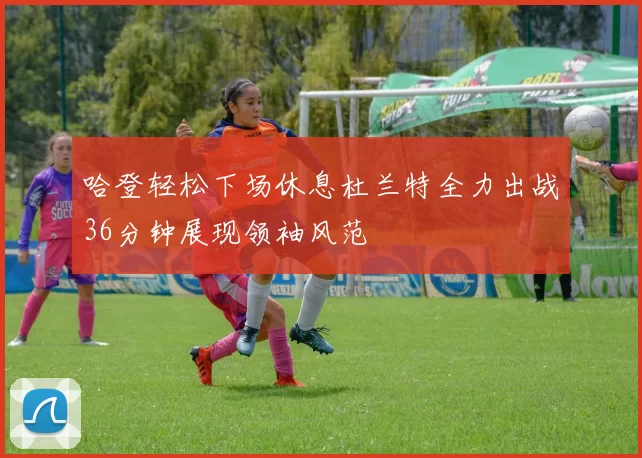 哈登轻松下场休息杜兰特全力出战36分钟展现领袖风范