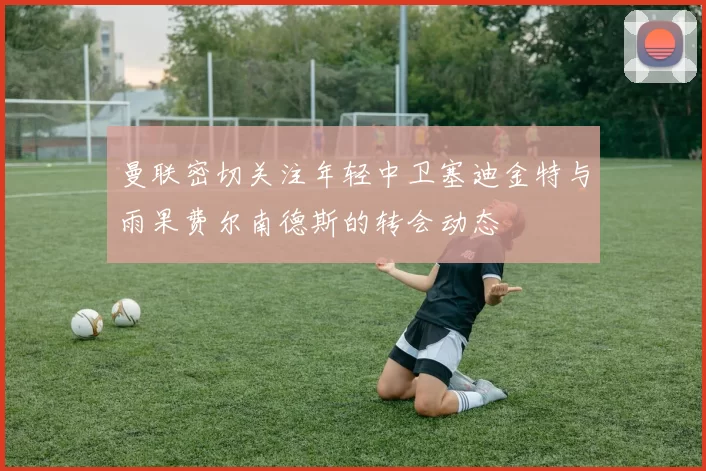 曼联密切关注年轻中卫塞迪金特与雨果费尔南德斯的转会动态