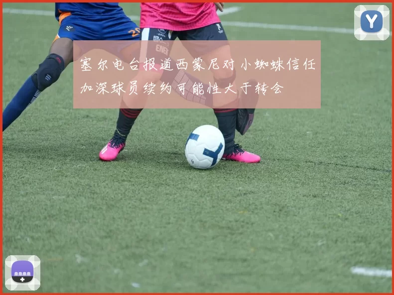 塞尔电台报道西蒙尼对小蜘蛛信任加深球员续约可能性大于转会