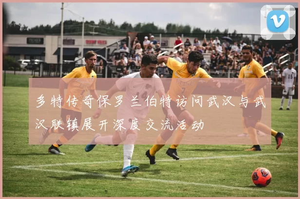 多特传奇保罗兰伯特访问武汉与武汉联镇展开深度交流活动